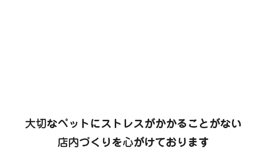 大切なペットにストレスがかかることがない店内づくりを心がけております